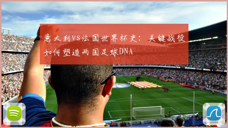 意大利vs法国世界杯史：关键战役如何塑造两国足球DNA