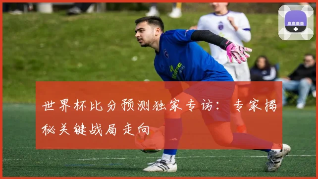 世界杯比分预测独家专访:专家揭秘关键战局走向