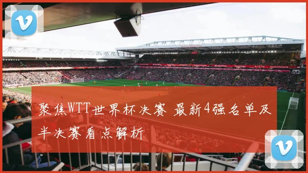 聚焦WTT世界杯决赛 最新4强名单及半决赛看点解析