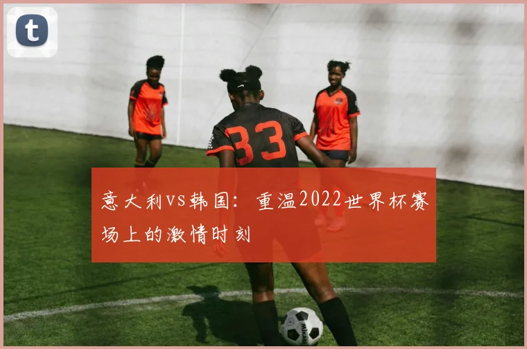 意大利vs韩国：重温2022世界杯赛场上的激情时刻
