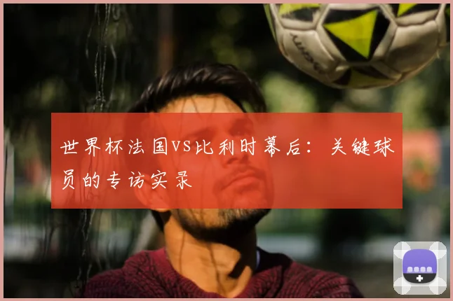 世界杯法国vs比利时幕后：关键球员的专访实录