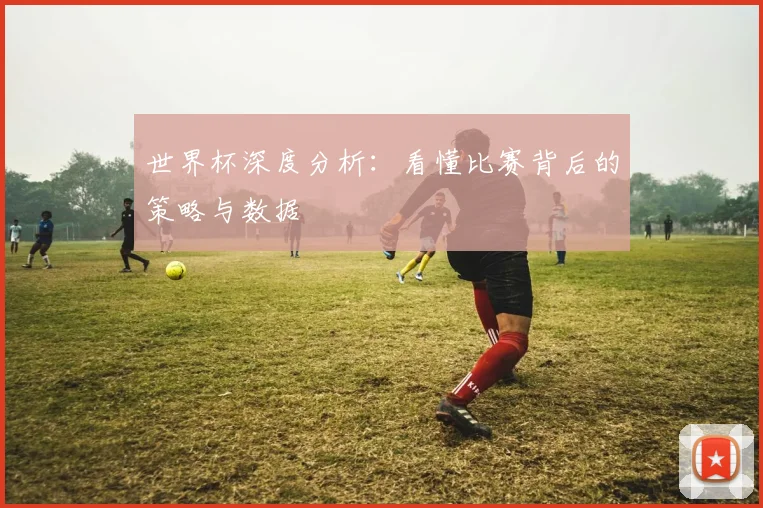 世界杯深度分析：看懂比赛背后的策略与数据