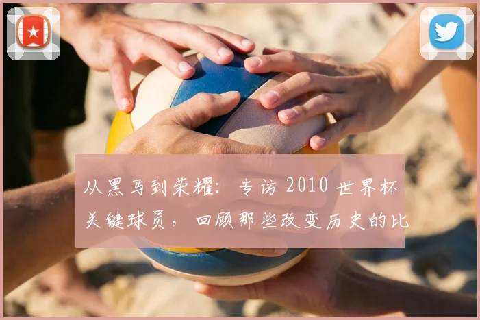 从黑马到荣耀：专访 2010 世界杯关键球员，回顾那些改变历史的比赛结果