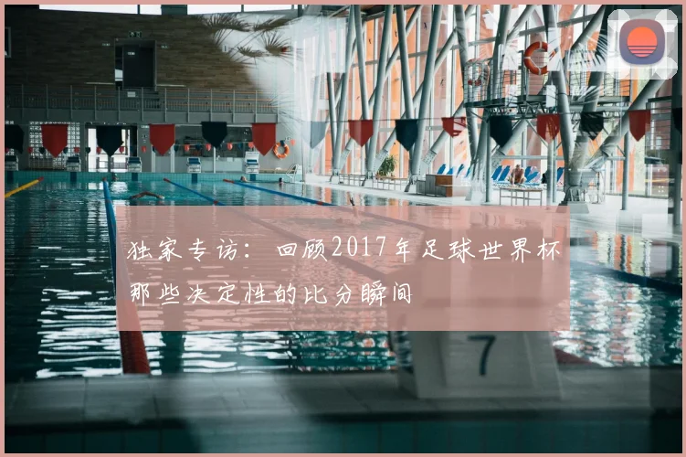 独家专访:回顾2017年足球世界杯那些决定性的比分瞬间