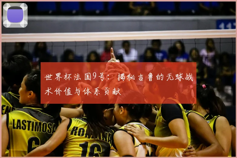 世界杯法国9号：揭秘吉鲁的无球战术价值与体系贡献