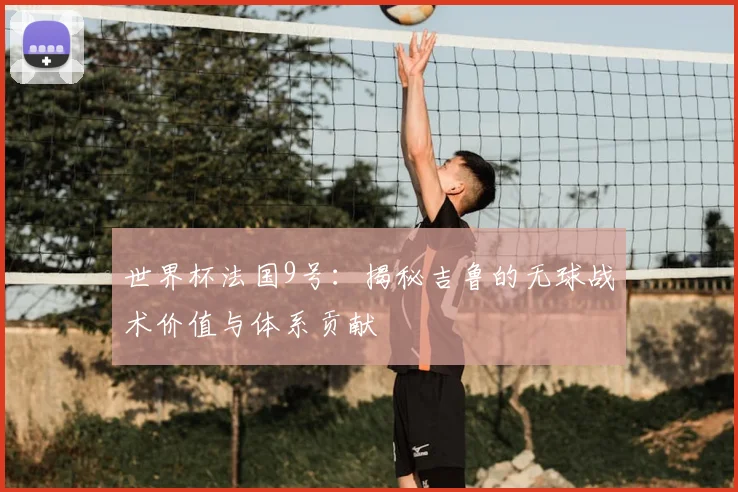 世界杯法国9号：揭秘吉鲁的无球战术价值与体系贡献