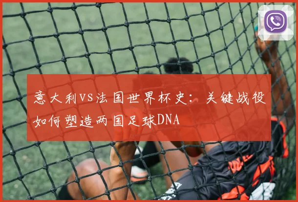 意大利vs法国世界杯史：关键战役如何塑造两国足球DNA