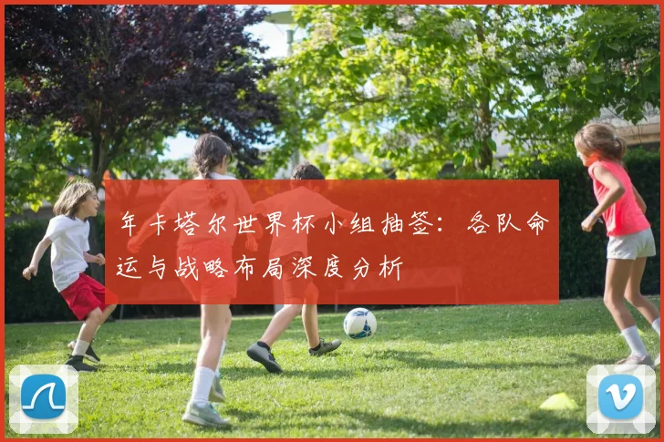 年卡塔尔世界杯小组抽签:各队命运与战略布局深度分析