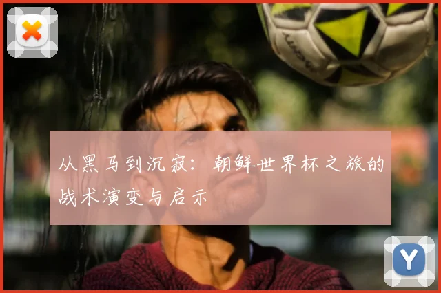 从黑马到沉寂：朝鲜世界杯之旅的战术演变与启示