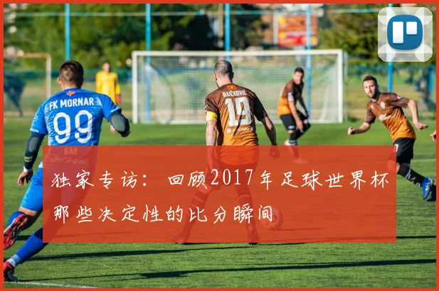 独家专访：回顾2017年足球世界杯那些决定性的比分瞬间