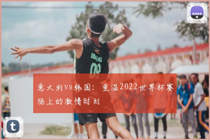 意大利vs韩国：重温2022世界杯赛场上的激情时刻