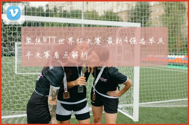 聚焦WTT世界杯决赛 最新4强名单及半决赛看点解析