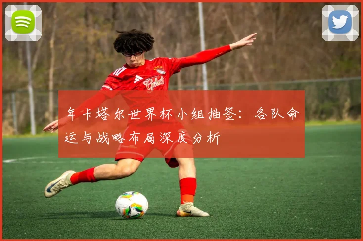 年卡塔尔世界杯小组抽签:各队命运与战略布局深度分析