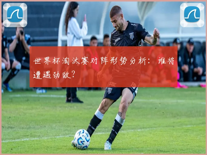 世界杯淘汰赛对阵形势分析：谁将遭遇劲敌？