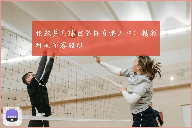 伦敦乒乓球世界杯直播入口：精彩对决不容错过