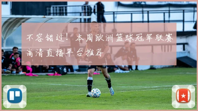 不容错过!本周欧洲篮球冠军联赛高清直播平台推荐