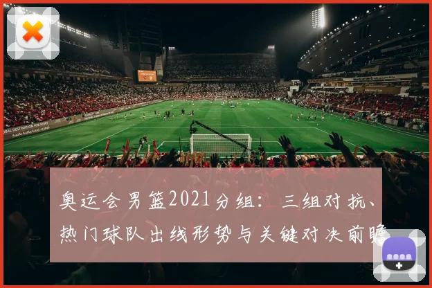 奥运会男篮2021分组：三组对抗、热门球队出线形势与关键对决前瞻
