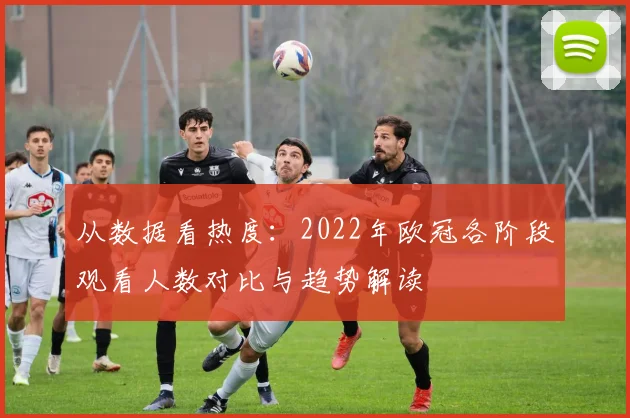 从数据看热度：2022年欧冠各阶段观看人数对比与趋势解读