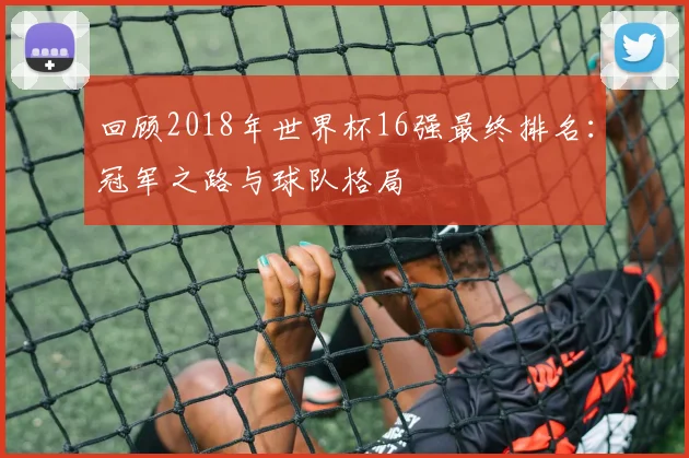 回顾2018年世界杯16强最终排名:冠军之路与球队格局