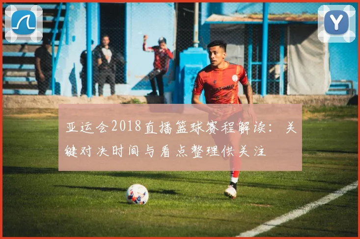 亚运会2018直播篮球赛程解读：关键对决时间与看点整理供关注