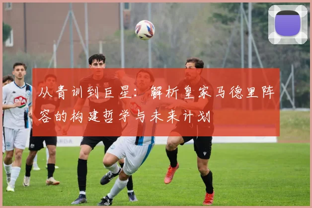 从青训到巨星:解析皇家马德里阵容的构建哲学与未来计划