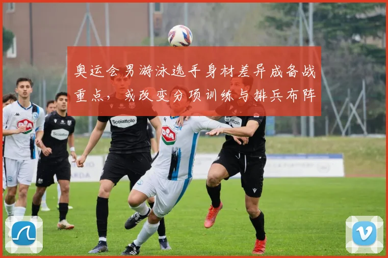 奥运会男游泳选手身材差异成备战重点，或改变分项训练与排兵布阵