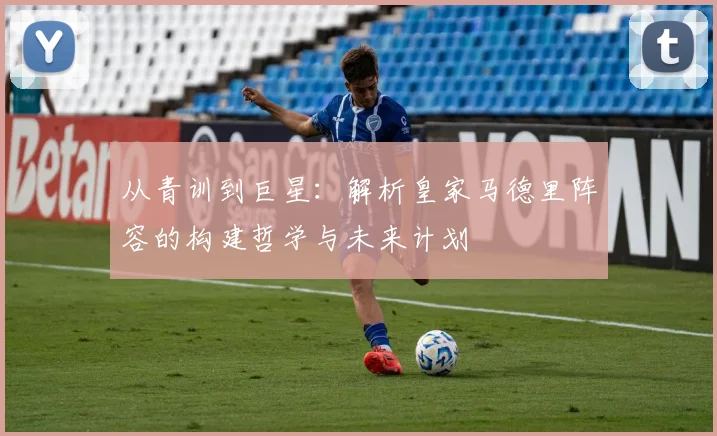 从青训到巨星：解析皇家马德里阵容的构建哲学与未来计划