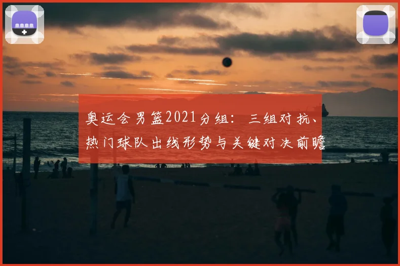 奥运会男篮2021分组：三组对抗、热门球队出线形势与关键对决前瞻