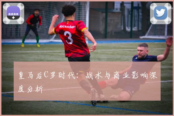 皇马后C罗时代：战术与商业影响深度分析