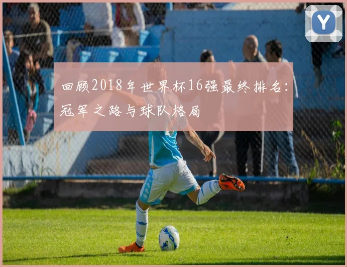 回顾2018年世界杯16强最终排名：冠军之路与球队格局