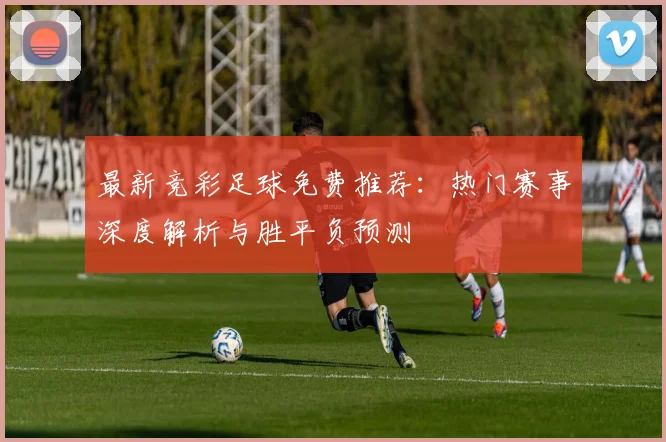 最新竞彩足球免费推荐：热门赛事深度解析与胜平负预测