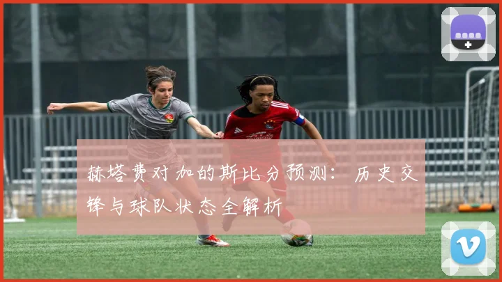 赫塔费对加的斯比分预测：历史交锋与球队状态全解析