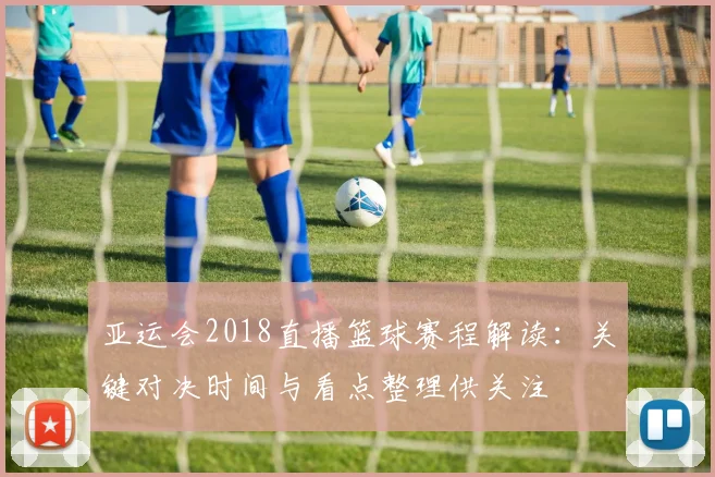 亚运会2018直播篮球赛程解读:关键对决时间与看点整理供关注